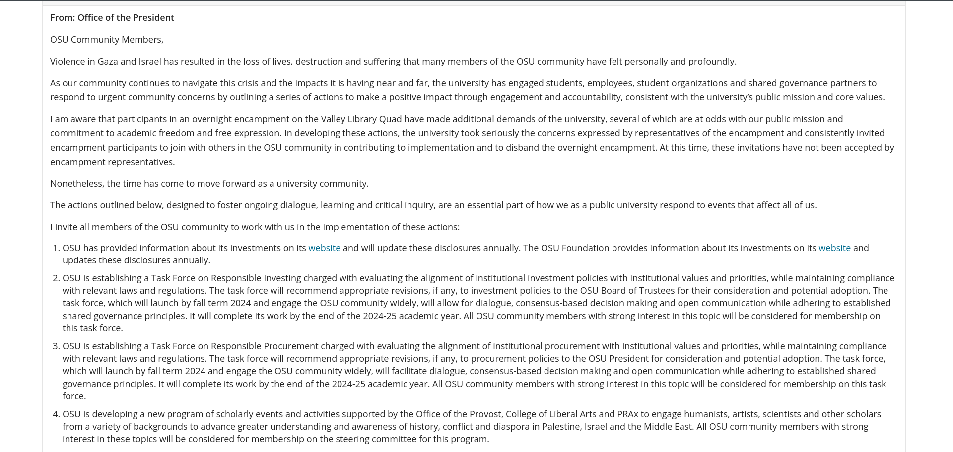 From: Office of the President OSU Community Members, Violence in Gaza and Israel has resulted in the loss of lives, destruction and suffering that many members of the OSU community have felt personally and profoundly. As our community continues to navigate this crisis and the impacts it is having near and far, the university has engaged students, employees, student organizations and shared governance partners to respond to urgent community concerns by outlining a series of actions to make a positive impact through engagement and accountability, consistent with the university’s public mission and core values. I am aware that participants in an overnight encampment on the Valley Library Quad have made additional demands of the university, several of which are at odds with our public mission and commitment to academic freedom and free expression. In developing these actions, the university took seriously the concerns expressed by representatives of the encampment and consistently invited encampment participants to join with others in the OSU community in contributing to implementation and to disband the overnight encampment. At this time, these invitations have not been accepted by encampment representatives. Nonetheless, the time has come to move forward as a university community. The actions outlined below, designed to foster ongoing dialogue, learning and critical inquiry, are an essential part of how we as a public university respond to events that affect all of us. I invite all members of the OSU community to work with us in the implementation of these actions: OSU has provided information about its investments on its website and will update these disclosures annually. The OSU Foundation provides information about its investments on its website and updates these disclosures annually. OSU is establishing a Task Force on Responsible Investing charged with evaluating the alignment of institutional investment policies with institutional values and priorities, while maintaining compliance with relevant laws and regulations. The task force will recommend appropriate revisions, if any, to investment policies to the OSU Board of Trustees for their consideration and potential adoption. The task force, which will launch by fall term 2024 and engage the OSU community widely, will allow for dialogue, consensus-based decision making and open communication while adhering to established shared governance principles. It will complete its work by the end of the 2024-25 academic year. All OSU community members with strong interest in this topic will be considered for membership on this task force. OSU is establishing a Task Force on Responsible Procurement charged with evaluating the alignment of institutional procurement with institutional values and priorities, while maintaining compliance with relevant laws and regulations. The task force will recommend appropriate revisions, if any, to procurement policies to the OSU President for consideration and potential adoption. The task force, which will launch by fall term 2024 and engage the OSU community widely, will facilitate dialogue, consensus-based decision making and open communication while adhering to established shared governance principles. It will complete its work by the end of the 2024-25 academic year. All OSU community members with strong interest in this topic will be considered for membership on this task force. OSU is developing a new program of scholarly events and activities supported by the Office of the Provost, College of Liberal Arts and PRAx to engage humanists, artists, scientists and other scholars from a variety of backgrounds to advance greater understanding and awareness of history, conflict and diaspora in Palestine, Israel and the Middle East. All OSU community members with strong interest in these topics will be considered for membership on the steering committee for this program.
