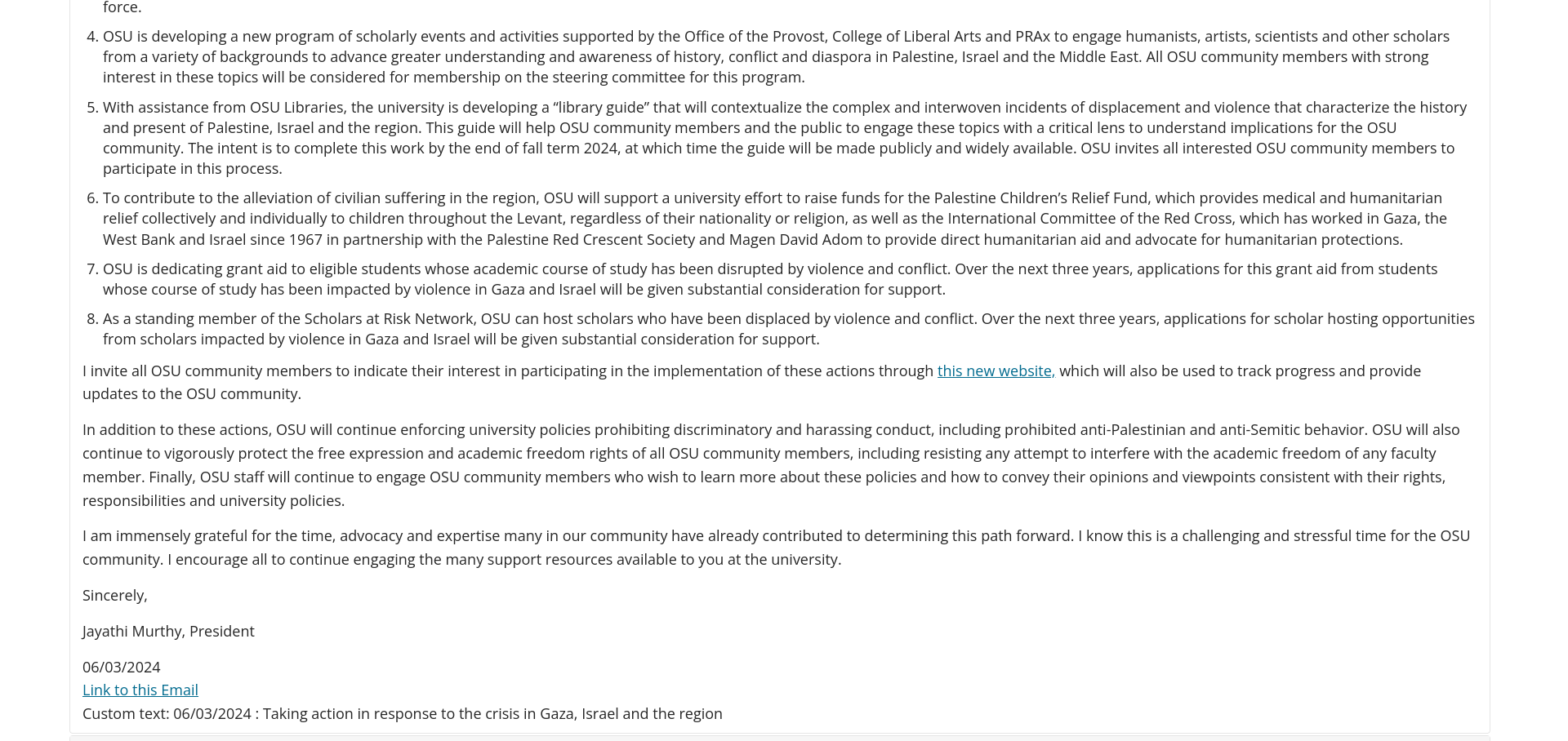 OSU is developing a new program of scholarly events and activities supported by the Office of the Provost, College of Liberal Arts and PRAx to engage humanists, artists, scientists and other scholars from a variety of backgrounds to advance greater understanding and awareness of history, conflict and diaspora in Palestine, Israel and the Middle East. All OSU community members with strong interest in these topics will be considered for membership on the steering committee for this program. With assistance from OSU Libraries, the university is developing a “library guide” that will contextualize the complex and interwoven incidents of displacement and violence that characterize the history and present of Palestine, Israel and the region. This guide will help OSU community members and the public to engage these topics with a critical lens to understand implications for the OSU community. The intent is to complete this work by the end of fall term 2024, at which time the guide will be made publicly and widely available. OSU invites all interested OSU community members to participate in this process. To contribute to the alleviation of civilian suffering in the region, OSU will support a university effort to raise funds for the Palestine Children’s Relief Fund, which provides medical and humanitarian relief collectively and individually to children throughout the Levant, regardless of their nationality or religion, as well as the International Committee of the Red Cross, which has worked in Gaza, the West Bank and Israel since 1967 in partnership with the Palestine Red Crescent Society and Magen David Adom to provide direct humanitarian aid and advocate for humanitarian protections. OSU is dedicating grant aid to eligible students whose academic course of study has been disrupted by violence and conflict. Over the next three years, applications for this grant aid from students whose course of study has been impacted by violence in Gaza and Israel will be given substantial consideration for support. As a standing member of the Scholars at Risk Network, OSU can host scholars who have been displaced by violence and conflict. Over the next three years, applications for scholar hosting opportunities from scholars impacted by violence in Gaza and Israel will be given substantial consideration for support. I invite all OSU community members to indicate their interest in participating in the implementation of these actions through this new website, which will also be used to track progress and provide updates to the OSU community. In addition to these actions, OSU will continue enforcing university policies prohibiting discriminatory and harassing conduct, including prohibited anti-Palestinian and anti-Semitic behavior. OSU will also continue to vigorously protect the free expression and academic freedom rights of all OSU community members, including resisting any attempt to interfere with the academic freedom of any faculty member. Finally, OSU staff will continue to engage OSU community members who wish to learn more about these policies and how to convey their opinions and viewpoints consistent with their rights, responsibilities and university policies. I am immensely grateful for the time, advocacy and expertise many in our community have already contributed to determining this path forward. I know this is a challenging and stressful time for the OSU community. I encourage all to continue engaging the many support resources available to you at the university.